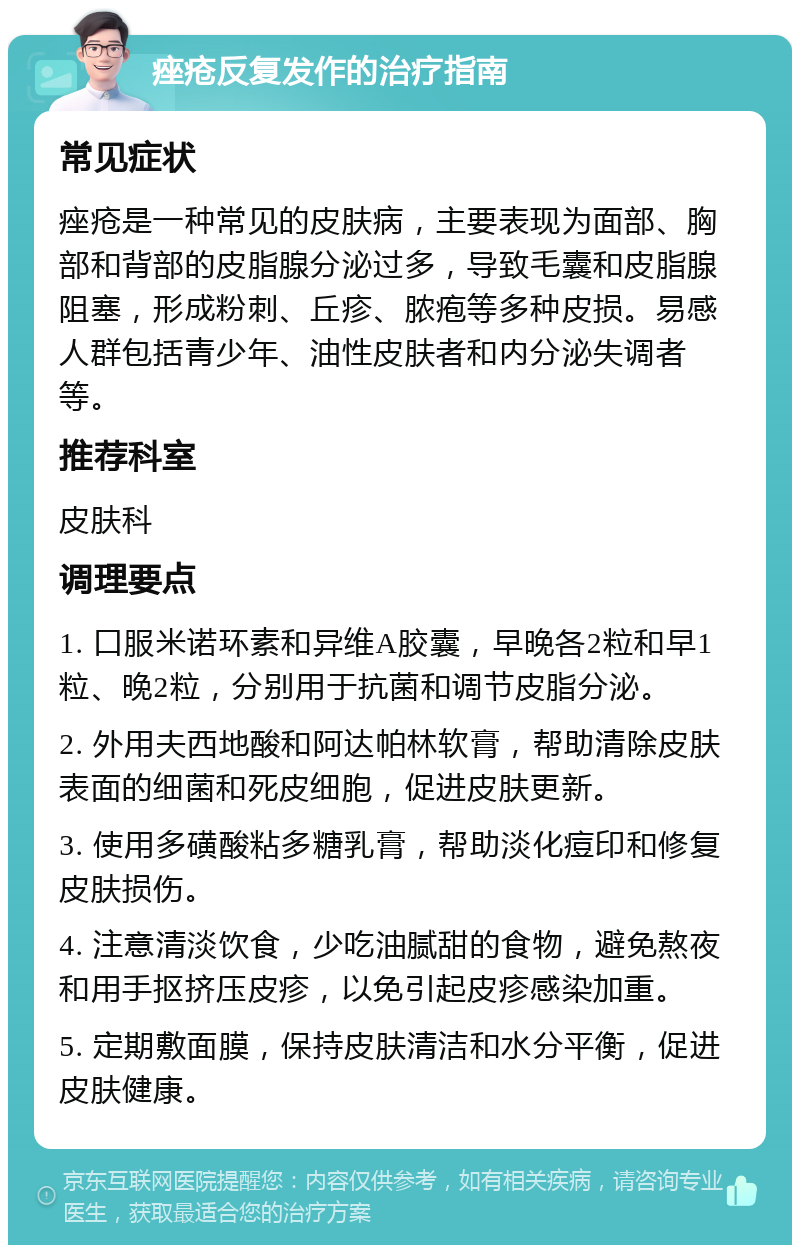 痤疮反复发作的治疗指南 常见症状 痤疮是一种常见的皮肤病，主要表现为面部、胸部和背部的皮脂腺分泌过多，导致毛囊和皮脂腺阻塞，形成粉刺、丘疹、脓疱等多种皮损。易感人群包括青少年、油性皮肤者和内分泌失调者等。 推荐科室 皮肤科 调理要点 1. 口服米诺环素和异维A胶囊，早晚各2粒和早1粒、晚2粒，分别用于抗菌和调节皮脂分泌。 2. 外用夫西地酸和阿达帕林软膏，帮助清除皮肤表面的细菌和死皮细胞，促进皮肤更新。 3. 使用多磺酸粘多糖乳膏，帮助淡化痘印和修复皮肤损伤。 4. 注意清淡饮食，少吃油腻甜的食物，避免熬夜和用手抠挤压皮疹，以免引起皮疹感染加重。 5. 定期敷面膜，保持皮肤清洁和水分平衡，促进皮肤健康。