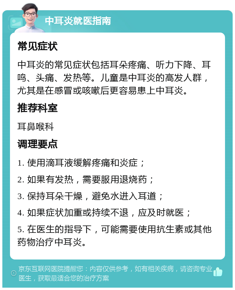 中耳炎就医指南 常见症状 中耳炎的常见症状包括耳朵疼痛、听力下降、耳鸣、头痛、发热等。儿童是中耳炎的高发人群，尤其是在感冒或咳嗽后更容易患上中耳炎。 推荐科室 耳鼻喉科 调理要点 1. 使用滴耳液缓解疼痛和炎症； 2. 如果有发热，需要服用退烧药； 3. 保持耳朵干燥，避免水进入耳道； 4. 如果症状加重或持续不退，应及时就医； 5. 在医生的指导下，可能需要使用抗生素或其他药物治疗中耳炎。