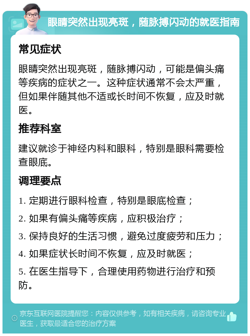 眼睛突然出现亮斑，随脉搏闪动的就医指南 常见症状 眼睛突然出现亮斑，随脉搏闪动，可能是偏头痛等疾病的症状之一。这种症状通常不会太严重，但如果伴随其他不适或长时间不恢复，应及时就医。 推荐科室 建议就诊于神经内科和眼科，特别是眼科需要检查眼底。 调理要点 1. 定期进行眼科检查，特别是眼底检查； 2. 如果有偏头痛等疾病，应积极治疗； 3. 保持良好的生活习惯，避免过度疲劳和压力； 4. 如果症状长时间不恢复，应及时就医； 5. 在医生指导下，合理使用药物进行治疗和预防。