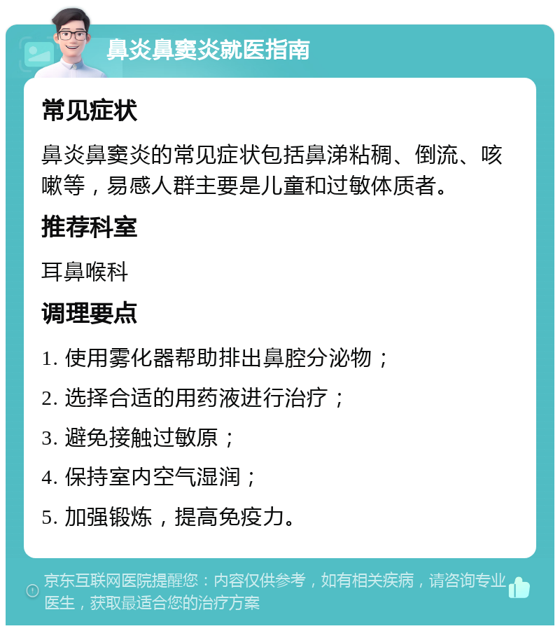 鼻炎鼻窦炎就医指南 常见症状 鼻炎鼻窦炎的常见症状包括鼻涕粘稠、倒流、咳嗽等，易感人群主要是儿童和过敏体质者。 推荐科室 耳鼻喉科 调理要点 1. 使用雾化器帮助排出鼻腔分泌物； 2. 选择合适的用药液进行治疗； 3. 避免接触过敏原； 4. 保持室内空气湿润； 5. 加强锻炼，提高免疫力。