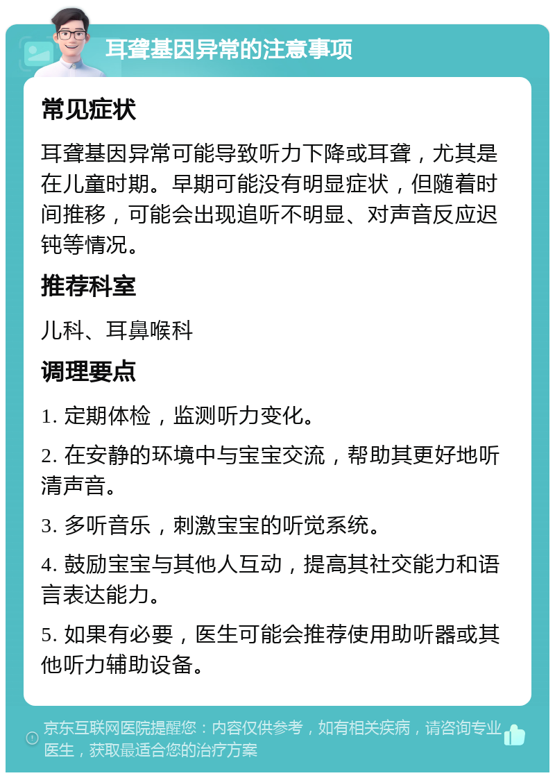 耳聋基因异常的注意事项 常见症状 耳聋基因异常可能导致听力下降或耳聋，尤其是在儿童时期。早期可能没有明显症状，但随着时间推移，可能会出现追听不明显、对声音反应迟钝等情况。 推荐科室 儿科、耳鼻喉科 调理要点 1. 定期体检，监测听力变化。 2. 在安静的环境中与宝宝交流，帮助其更好地听清声音。 3. 多听音乐，刺激宝宝的听觉系统。 4. 鼓励宝宝与其他人互动，提高其社交能力和语言表达能力。 5. 如果有必要，医生可能会推荐使用助听器或其他听力辅助设备。