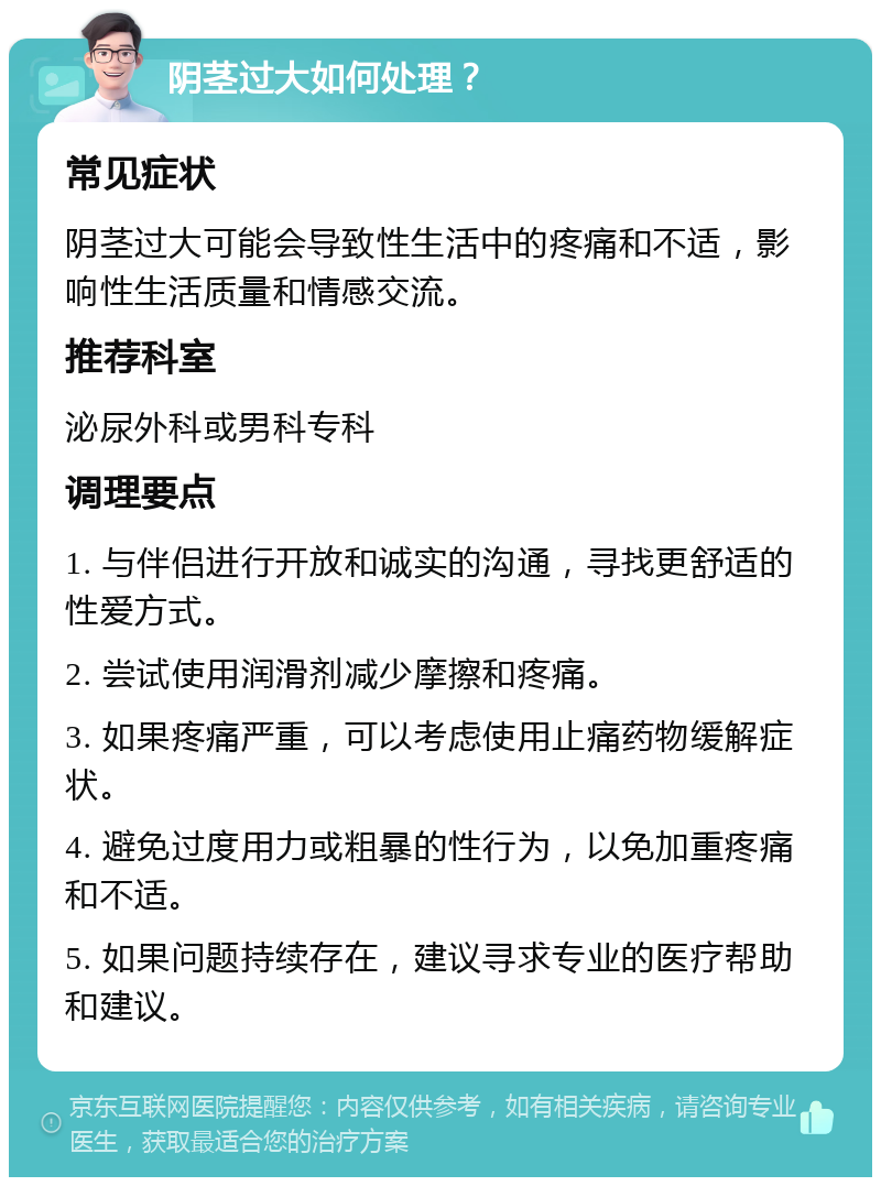 阴茎过大如何处理？ 常见症状 阴茎过大可能会导致性生活中的疼痛和不适，影响性生活质量和情感交流。 推荐科室 泌尿外科或男科专科 调理要点 1. 与伴侣进行开放和诚实的沟通，寻找更舒适的性爱方式。 2. 尝试使用润滑剂减少摩擦和疼痛。 3. 如果疼痛严重，可以考虑使用止痛药物缓解症状。 4. 避免过度用力或粗暴的性行为，以免加重疼痛和不适。 5. 如果问题持续存在，建议寻求专业的医疗帮助和建议。