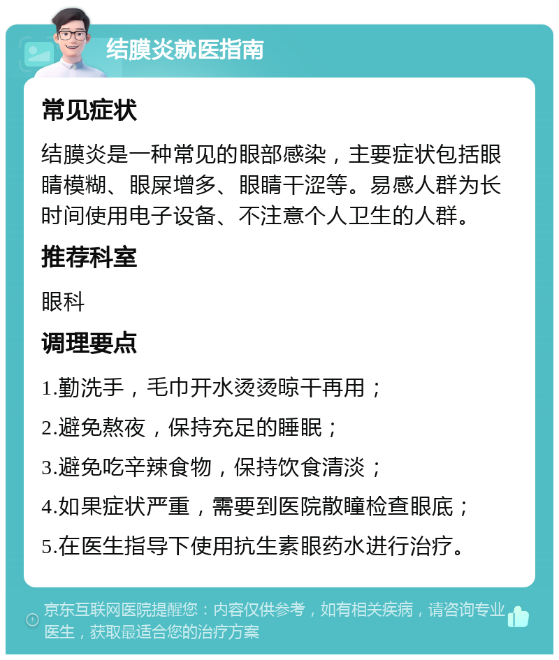 结膜炎就医指南 常见症状 结膜炎是一种常见的眼部感染，主要症状包括眼睛模糊、眼屎增多、眼睛干涩等。易感人群为长时间使用电子设备、不注意个人卫生的人群。 推荐科室 眼科 调理要点 1.勤洗手，毛巾开水烫烫晾干再用； 2.避免熬夜，保持充足的睡眠； 3.避免吃辛辣食物，保持饮食清淡； 4.如果症状严重，需要到医院散瞳检查眼底； 5.在医生指导下使用抗生素眼药水进行治疗。