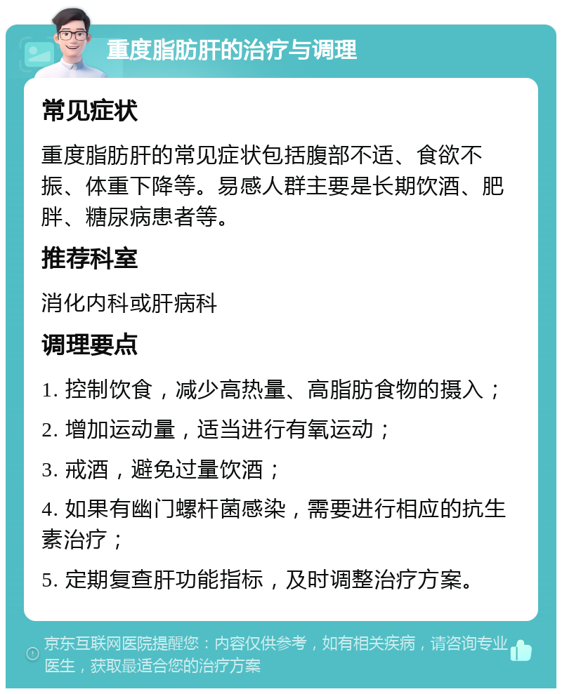 重度脂肪肝的治疗与调理 常见症状 重度脂肪肝的常见症状包括腹部不适、食欲不振、体重下降等。易感人群主要是长期饮酒、肥胖、糖尿病患者等。 推荐科室 消化内科或肝病科 调理要点 1. 控制饮食，减少高热量、高脂肪食物的摄入； 2. 增加运动量，适当进行有氧运动； 3. 戒酒，避免过量饮酒； 4. 如果有幽门螺杆菌感染，需要进行相应的抗生素治疗； 5. 定期复查肝功能指标，及时调整治疗方案。