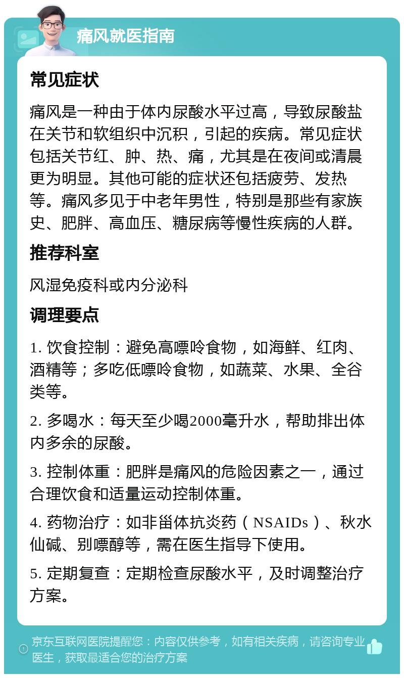 痛风就医指南 常见症状 痛风是一种由于体内尿酸水平过高，导致尿酸盐在关节和软组织中沉积，引起的疾病。常见症状包括关节红、肿、热、痛，尤其是在夜间或清晨更为明显。其他可能的症状还包括疲劳、发热等。痛风多见于中老年男性，特别是那些有家族史、肥胖、高血压、糖尿病等慢性疾病的人群。 推荐科室 风湿免疫科或内分泌科 调理要点 1. 饮食控制：避免高嘌呤食物，如海鲜、红肉、酒精等；多吃低嘌呤食物，如蔬菜、水果、全谷类等。 2. 多喝水：每天至少喝2000毫升水，帮助排出体内多余的尿酸。 3. 控制体重：肥胖是痛风的危险因素之一，通过合理饮食和适量运动控制体重。 4. 药物治疗：如非甾体抗炎药（NSAIDs）、秋水仙碱、别嘌醇等，需在医生指导下使用。 5. 定期复查：定期检查尿酸水平，及时调整治疗方案。