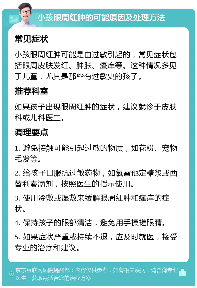 小孩眼周红肿的可能原因及处理方法 常见症状 小孩眼周红肿可能是由过敏引起的，常见症状包括眼周皮肤发红、肿胀、瘙痒等。这种情况多见于儿童，尤其是那些有过敏史的孩子。 推荐科室 如果孩子出现眼周红肿的症状，建议就诊于皮肤科或儿科医生。 调理要点 1. 避免接触可能引起过敏的物质，如花粉、宠物毛发等。 2. 给孩子口服抗过敏药物，如氯雷他定糖浆或西替利秦滴剂，按照医生的指示使用。 3. 使用冷敷或湿敷来缓解眼周红肿和瘙痒的症状。 4. 保持孩子的眼部清洁，避免用手揉搓眼睛。 5. 如果症状严重或持续不退，应及时就医，接受专业的治疗和建议。