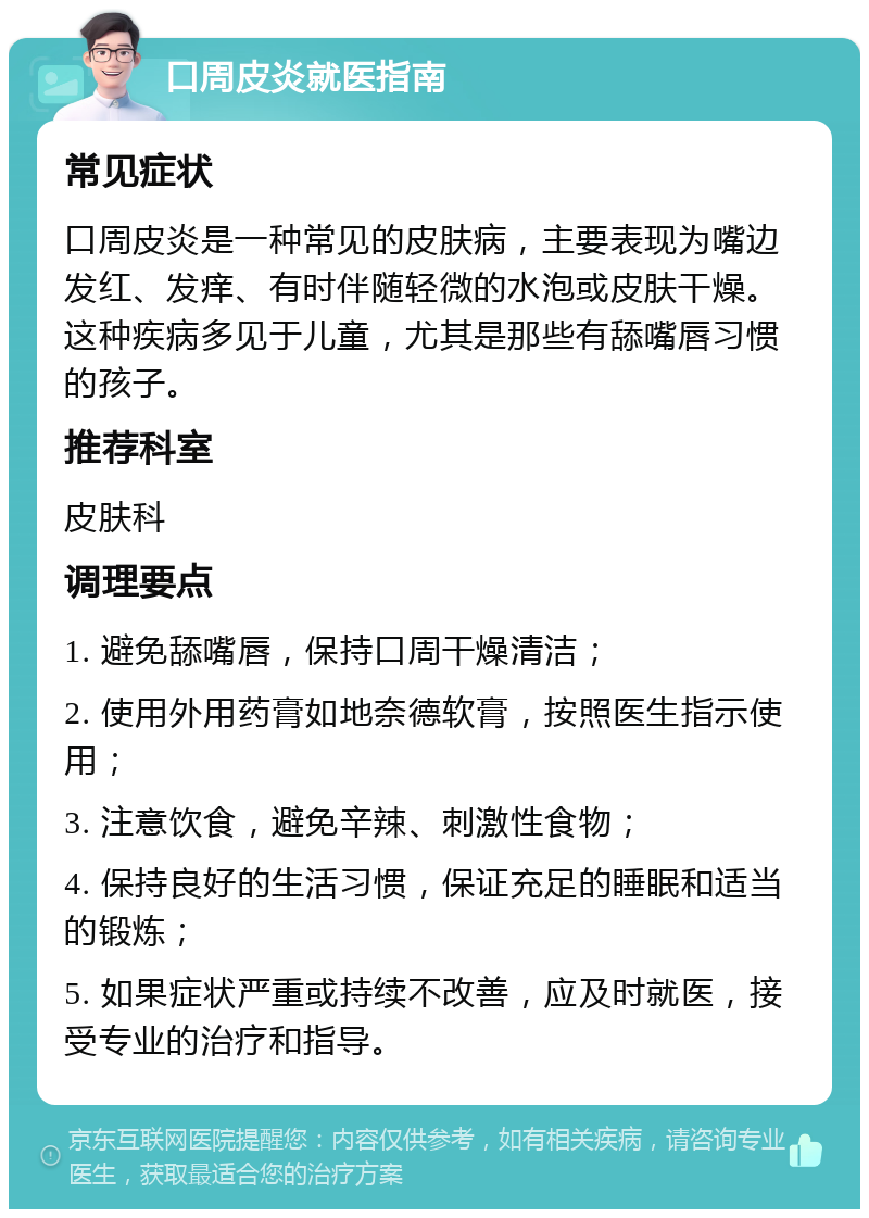 口周皮炎就医指南 常见症状 口周皮炎是一种常见的皮肤病，主要表现为嘴边发红、发痒、有时伴随轻微的水泡或皮肤干燥。这种疾病多见于儿童，尤其是那些有舔嘴唇习惯的孩子。 推荐科室 皮肤科 调理要点 1. 避免舔嘴唇，保持口周干燥清洁； 2. 使用外用药膏如地奈德软膏，按照医生指示使用； 3. 注意饮食，避免辛辣、刺激性食物； 4. 保持良好的生活习惯，保证充足的睡眠和适当的锻炼； 5. 如果症状严重或持续不改善，应及时就医，接受专业的治疗和指导。