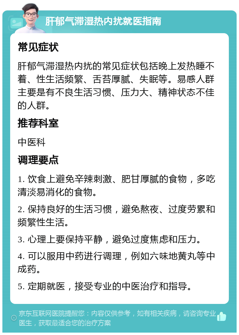 肝郁气滞湿热内扰就医指南 常见症状 肝郁气滞湿热内扰的常见症状包括晚上发热睡不着、性生活频繁、舌苔厚腻、失眠等。易感人群主要是有不良生活习惯、压力大、精神状态不佳的人群。 推荐科室 中医科 调理要点 1. 饮食上避免辛辣刺激、肥甘厚腻的食物，多吃清淡易消化的食物。 2. 保持良好的生活习惯，避免熬夜、过度劳累和频繁性生活。 3. 心理上要保持平静，避免过度焦虑和压力。 4. 可以服用中药进行调理，例如六味地黄丸等中成药。 5. 定期就医，接受专业的中医治疗和指导。