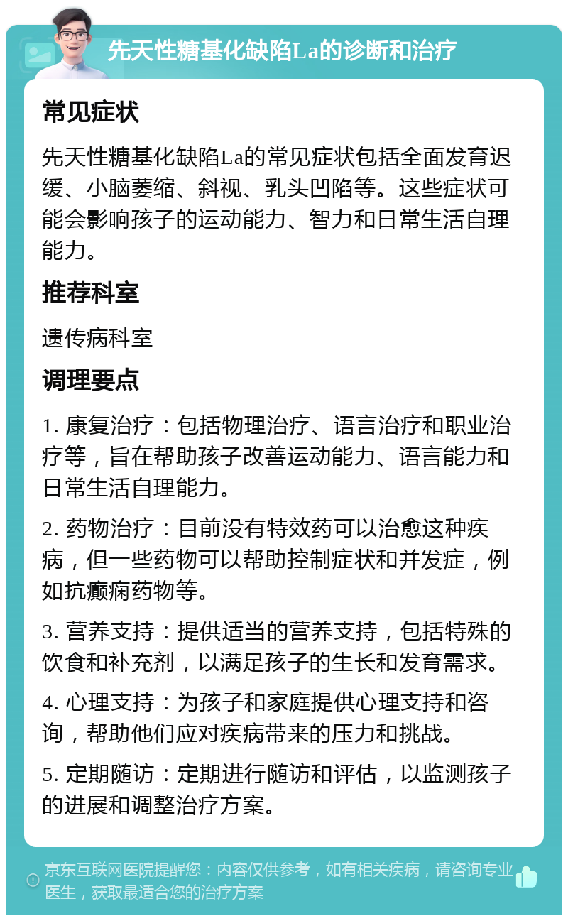 先天性糖基化缺陷La的诊断和治疗 常见症状 先天性糖基化缺陷La的常见症状包括全面发育迟缓、小脑萎缩、斜视、乳头凹陷等。这些症状可能会影响孩子的运动能力、智力和日常生活自理能力。 推荐科室 遗传病科室 调理要点 1. 康复治疗：包括物理治疗、语言治疗和职业治疗等，旨在帮助孩子改善运动能力、语言能力和日常生活自理能力。 2. 药物治疗：目前没有特效药可以治愈这种疾病，但一些药物可以帮助控制症状和并发症，例如抗癫痫药物等。 3. 营养支持：提供适当的营养支持，包括特殊的饮食和补充剂，以满足孩子的生长和发育需求。 4. 心理支持：为孩子和家庭提供心理支持和咨询，帮助他们应对疾病带来的压力和挑战。 5. 定期随访：定期进行随访和评估，以监测孩子的进展和调整治疗方案。