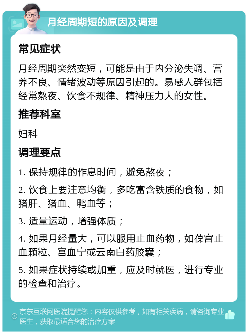 月经周期短的原因及调理 常见症状 月经周期突然变短，可能是由于内分泌失调、营养不良、情绪波动等原因引起的。易感人群包括经常熬夜、饮食不规律、精神压力大的女性。 推荐科室 妇科 调理要点 1. 保持规律的作息时间，避免熬夜； 2. 饮食上要注意均衡，多吃富含铁质的食物，如猪肝、猪血、鸭血等； 3. 适量运动，增强体质； 4. 如果月经量大，可以服用止血药物，如葆宫止血颗粒、宫血宁或云南白药胶囊； 5. 如果症状持续或加重，应及时就医，进行专业的检查和治疗。