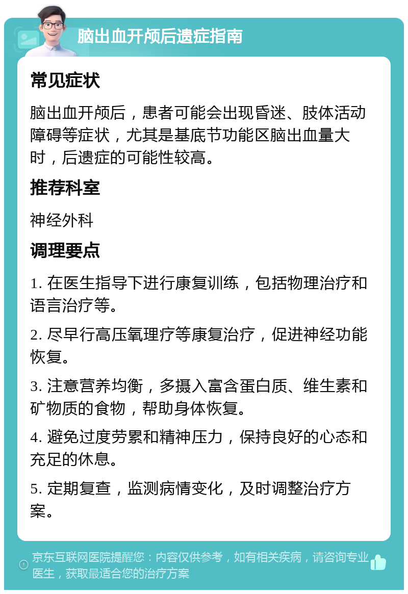 脑出血开颅后遗症指南 常见症状 脑出血开颅后，患者可能会出现昏迷、肢体活动障碍等症状，尤其是基底节功能区脑出血量大时，后遗症的可能性较高。 推荐科室 神经外科 调理要点 1. 在医生指导下进行康复训练，包括物理治疗和语言治疗等。 2. 尽早行高压氧理疗等康复治疗，促进神经功能恢复。 3. 注意营养均衡，多摄入富含蛋白质、维生素和矿物质的食物，帮助身体恢复。 4. 避免过度劳累和精神压力，保持良好的心态和充足的休息。 5. 定期复查，监测病情变化，及时调整治疗方案。