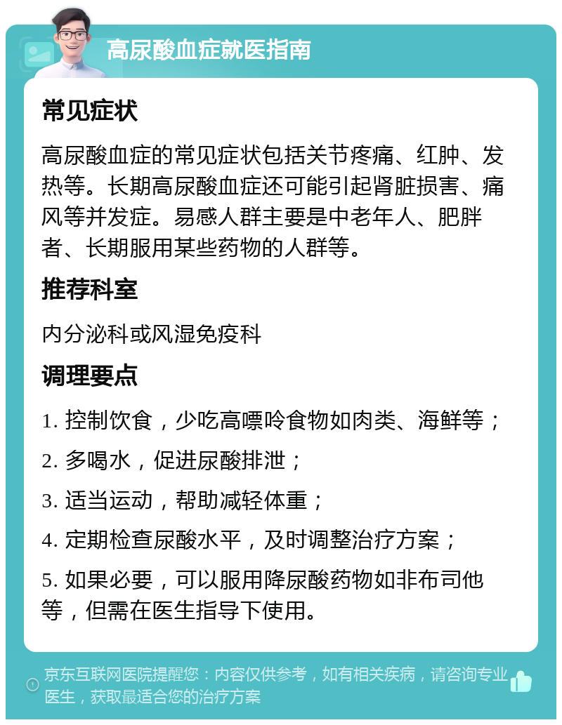 高尿酸血症就医指南 常见症状 高尿酸血症的常见症状包括关节疼痛、红肿、发热等。长期高尿酸血症还可能引起肾脏损害、痛风等并发症。易感人群主要是中老年人、肥胖者、长期服用某些药物的人群等。 推荐科室 内分泌科或风湿免疫科 调理要点 1. 控制饮食，少吃高嘌呤食物如肉类、海鲜等； 2. 多喝水，促进尿酸排泄； 3. 适当运动，帮助减轻体重； 4. 定期检查尿酸水平，及时调整治疗方案； 5. 如果必要，可以服用降尿酸药物如非布司他等，但需在医生指导下使用。