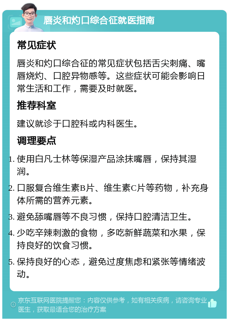 唇炎和灼口综合征就医指南 常见症状 唇炎和灼口综合征的常见症状包括舌尖刺痛、嘴唇烧灼、口腔异物感等。这些症状可能会影响日常生活和工作，需要及时就医。 推荐科室 建议就诊于口腔科或内科医生。 调理要点 使用白凡士林等保湿产品涂抹嘴唇，保持其湿润。 口服复合维生素B片、维生素C片等药物，补充身体所需的营养元素。 避免舔嘴唇等不良习惯，保持口腔清洁卫生。 少吃辛辣刺激的食物，多吃新鲜蔬菜和水果，保持良好的饮食习惯。 保持良好的心态，避免过度焦虑和紧张等情绪波动。