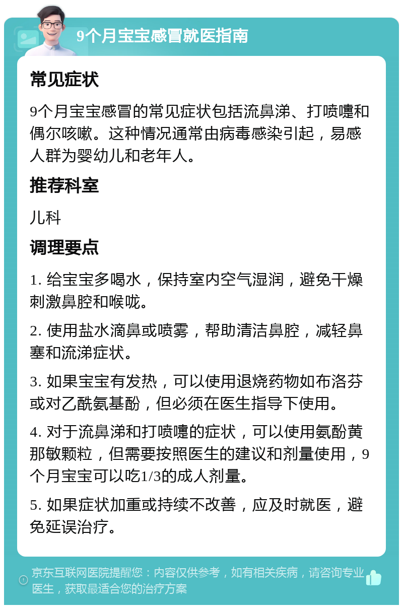 9个月宝宝感冒就医指南 常见症状 9个月宝宝感冒的常见症状包括流鼻涕、打喷嚏和偶尔咳嗽。这种情况通常由病毒感染引起，易感人群为婴幼儿和老年人。 推荐科室 儿科 调理要点 1. 给宝宝多喝水，保持室内空气湿润，避免干燥刺激鼻腔和喉咙。 2. 使用盐水滴鼻或喷雾，帮助清洁鼻腔，减轻鼻塞和流涕症状。 3. 如果宝宝有发热，可以使用退烧药物如布洛芬或对乙酰氨基酚，但必须在医生指导下使用。 4. 对于流鼻涕和打喷嚏的症状，可以使用氨酚黄那敏颗粒，但需要按照医生的建议和剂量使用，9个月宝宝可以吃1/3的成人剂量。 5. 如果症状加重或持续不改善，应及时就医，避免延误治疗。