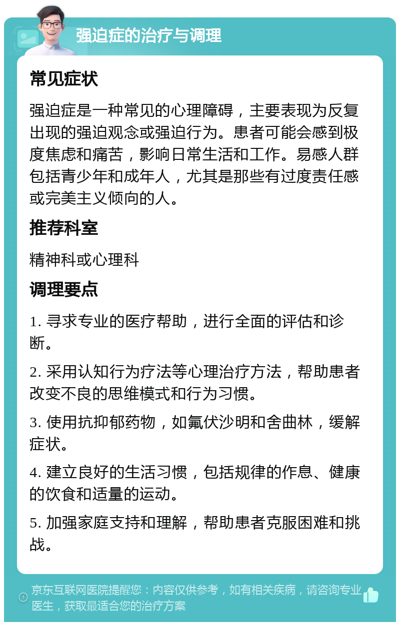 强迫症的治疗与调理 常见症状 强迫症是一种常见的心理障碍，主要表现为反复出现的强迫观念或强迫行为。患者可能会感到极度焦虑和痛苦，影响日常生活和工作。易感人群包括青少年和成年人，尤其是那些有过度责任感或完美主义倾向的人。 推荐科室 精神科或心理科 调理要点 1. 寻求专业的医疗帮助，进行全面的评估和诊断。 2. 采用认知行为疗法等心理治疗方法，帮助患者改变不良的思维模式和行为习惯。 3. 使用抗抑郁药物，如氟伏沙明和舍曲林，缓解症状。 4. 建立良好的生活习惯，包括规律的作息、健康的饮食和适量的运动。 5. 加强家庭支持和理解，帮助患者克服困难和挑战。