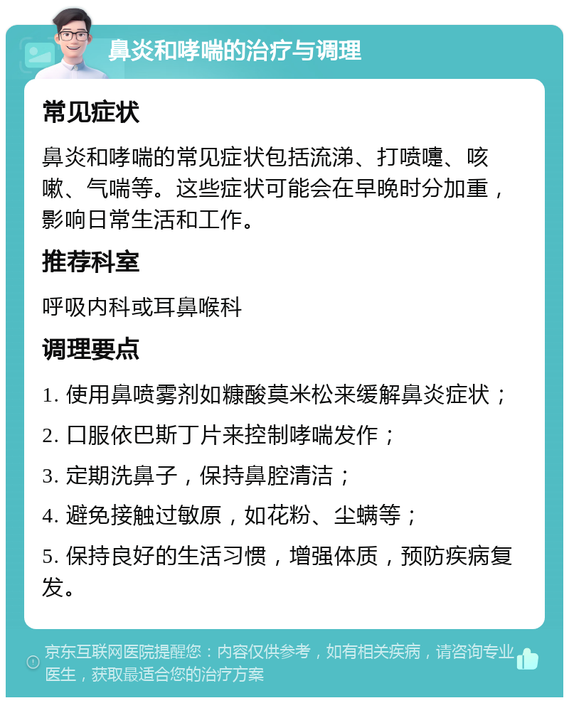 鼻炎和哮喘的治疗与调理 常见症状 鼻炎和哮喘的常见症状包括流涕、打喷嚏、咳嗽、气喘等。这些症状可能会在早晚时分加重，影响日常生活和工作。 推荐科室 呼吸内科或耳鼻喉科 调理要点 1. 使用鼻喷雾剂如糠酸莫米松来缓解鼻炎症状； 2. 口服依巴斯丁片来控制哮喘发作； 3. 定期洗鼻子，保持鼻腔清洁； 4. 避免接触过敏原，如花粉、尘螨等； 5. 保持良好的生活习惯，增强体质，预防疾病复发。