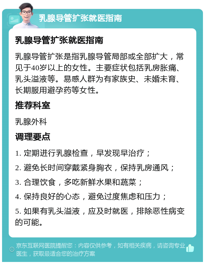 乳腺导管扩张就医指南 乳腺导管扩张就医指南 乳腺导管扩张是指乳腺导管局部或全部扩大，常见于40岁以上的女性。主要症状包括乳房胀痛、乳头溢液等。易感人群为有家族史、未婚未育、长期服用避孕药等女性。 推荐科室 乳腺外科 调理要点 1. 定期进行乳腺检查，早发现早治疗； 2. 避免长时间穿戴紧身胸衣，保持乳房通风； 3. 合理饮食，多吃新鲜水果和蔬菜； 4. 保持良好的心态，避免过度焦虑和压力； 5. 如果有乳头溢液，应及时就医，排除恶性病变的可能。