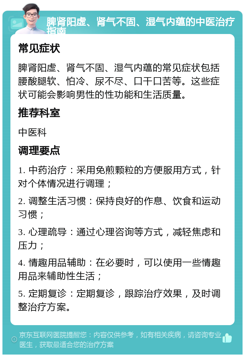 脾肾阳虚、肾气不固、湿气内蕴的中医治疗指南 常见症状 脾肾阳虚、肾气不固、湿气内蕴的常见症状包括腰酸腿软、怕冷、尿不尽、口干口苦等。这些症状可能会影响男性的性功能和生活质量。 推荐科室 中医科 调理要点 1. 中药治疗：采用免煎颗粒的方便服用方式，针对个体情况进行调理； 2. 调整生活习惯：保持良好的作息、饮食和运动习惯； 3. 心理疏导：通过心理咨询等方式，减轻焦虑和压力； 4. 情趣用品辅助：在必要时，可以使用一些情趣用品来辅助性生活； 5. 定期复诊：定期复诊，跟踪治疗效果，及时调整治疗方案。