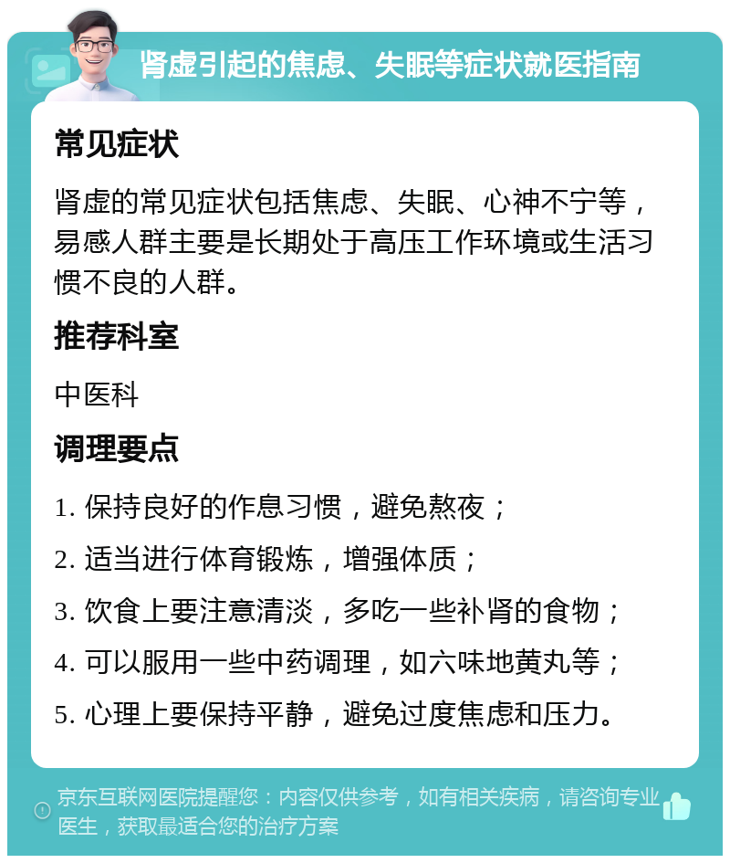 肾虚引起的焦虑、失眠等症状就医指南 常见症状 肾虚的常见症状包括焦虑、失眠、心神不宁等，易感人群主要是长期处于高压工作环境或生活习惯不良的人群。 推荐科室 中医科 调理要点 1. 保持良好的作息习惯，避免熬夜； 2. 适当进行体育锻炼，增强体质； 3. 饮食上要注意清淡，多吃一些补肾的食物； 4. 可以服用一些中药调理，如六味地黄丸等； 5. 心理上要保持平静，避免过度焦虑和压力。