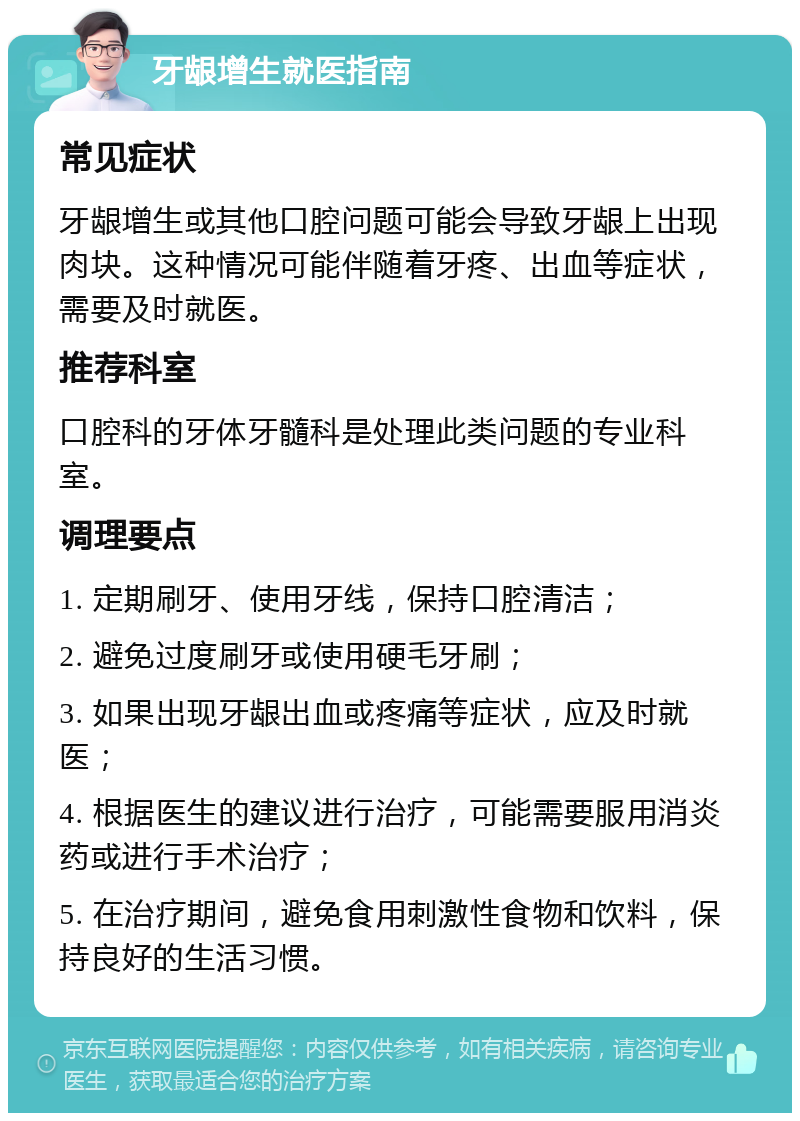 牙龈增生就医指南 常见症状 牙龈增生或其他口腔问题可能会导致牙龈上出现肉块。这种情况可能伴随着牙疼、出血等症状，需要及时就医。 推荐科室 口腔科的牙体牙髓科是处理此类问题的专业科室。 调理要点 1. 定期刷牙、使用牙线，保持口腔清洁； 2. 避免过度刷牙或使用硬毛牙刷； 3. 如果出现牙龈出血或疼痛等症状，应及时就医； 4. 根据医生的建议进行治疗，可能需要服用消炎药或进行手术治疗； 5. 在治疗期间，避免食用刺激性食物和饮料，保持良好的生活习惯。