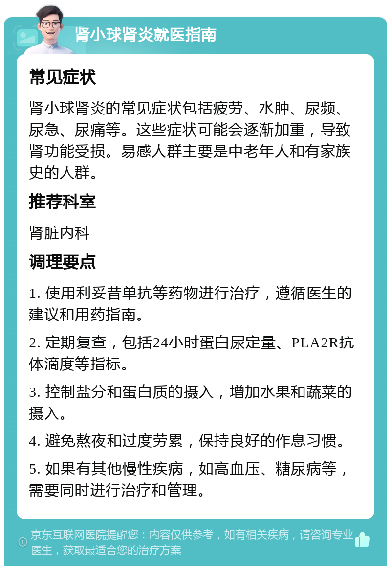 肾小球肾炎就医指南 常见症状 肾小球肾炎的常见症状包括疲劳、水肿、尿频、尿急、尿痛等。这些症状可能会逐渐加重，导致肾功能受损。易感人群主要是中老年人和有家族史的人群。 推荐科室 肾脏内科 调理要点 1. 使用利妥昔单抗等药物进行治疗，遵循医生的建议和用药指南。 2. 定期复查，包括24小时蛋白尿定量、PLA2R抗体滴度等指标。 3. 控制盐分和蛋白质的摄入，增加水果和蔬菜的摄入。 4. 避免熬夜和过度劳累，保持良好的作息习惯。 5. 如果有其他慢性疾病，如高血压、糖尿病等，需要同时进行治疗和管理。