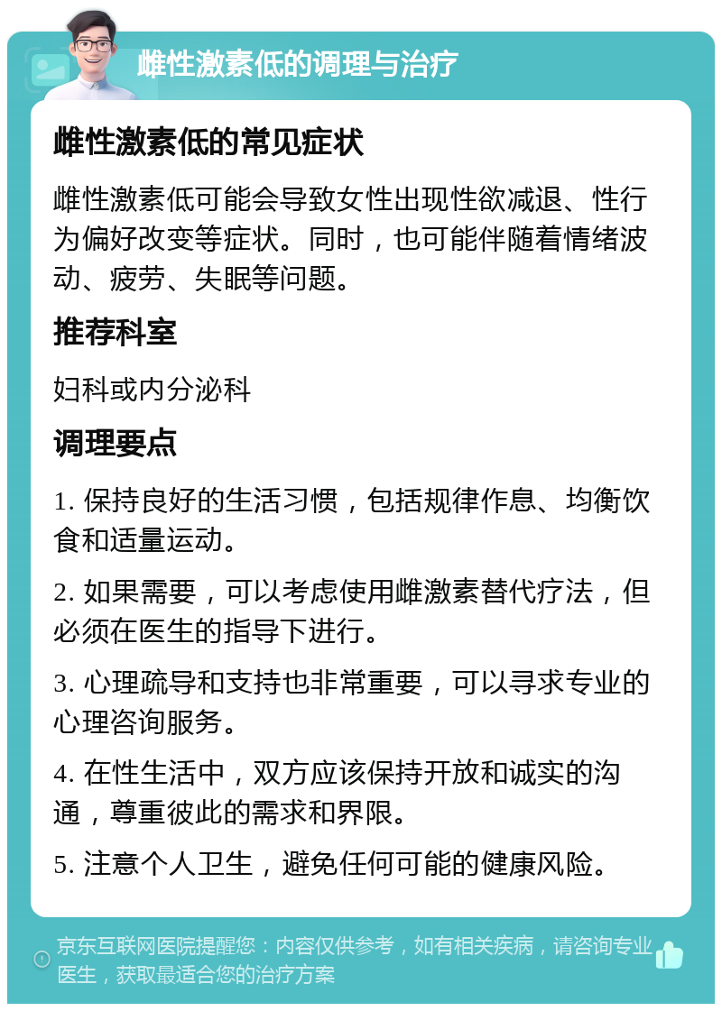 雌性激素低的调理与治疗 雌性激素低的常见症状 雌性激素低可能会导致女性出现性欲减退、性行为偏好改变等症状。同时，也可能伴随着情绪波动、疲劳、失眠等问题。 推荐科室 妇科或内分泌科 调理要点 1. 保持良好的生活习惯，包括规律作息、均衡饮食和适量运动。 2. 如果需要，可以考虑使用雌激素替代疗法，但必须在医生的指导下进行。 3. 心理疏导和支持也非常重要，可以寻求专业的心理咨询服务。 4. 在性生活中，双方应该保持开放和诚实的沟通，尊重彼此的需求和界限。 5. 注意个人卫生，避免任何可能的健康风险。