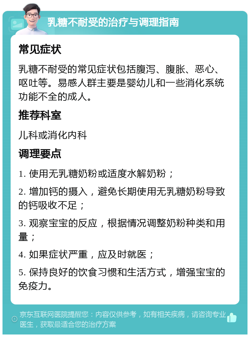 乳糖不耐受的治疗与调理指南 常见症状 乳糖不耐受的常见症状包括腹泻、腹胀、恶心、呕吐等。易感人群主要是婴幼儿和一些消化系统功能不全的成人。 推荐科室 儿科或消化内科 调理要点 1. 使用无乳糖奶粉或适度水解奶粉； 2. 增加钙的摄入，避免长期使用无乳糖奶粉导致的钙吸收不足； 3. 观察宝宝的反应，根据情况调整奶粉种类和用量； 4. 如果症状严重，应及时就医； 5. 保持良好的饮食习惯和生活方式，增强宝宝的免疫力。