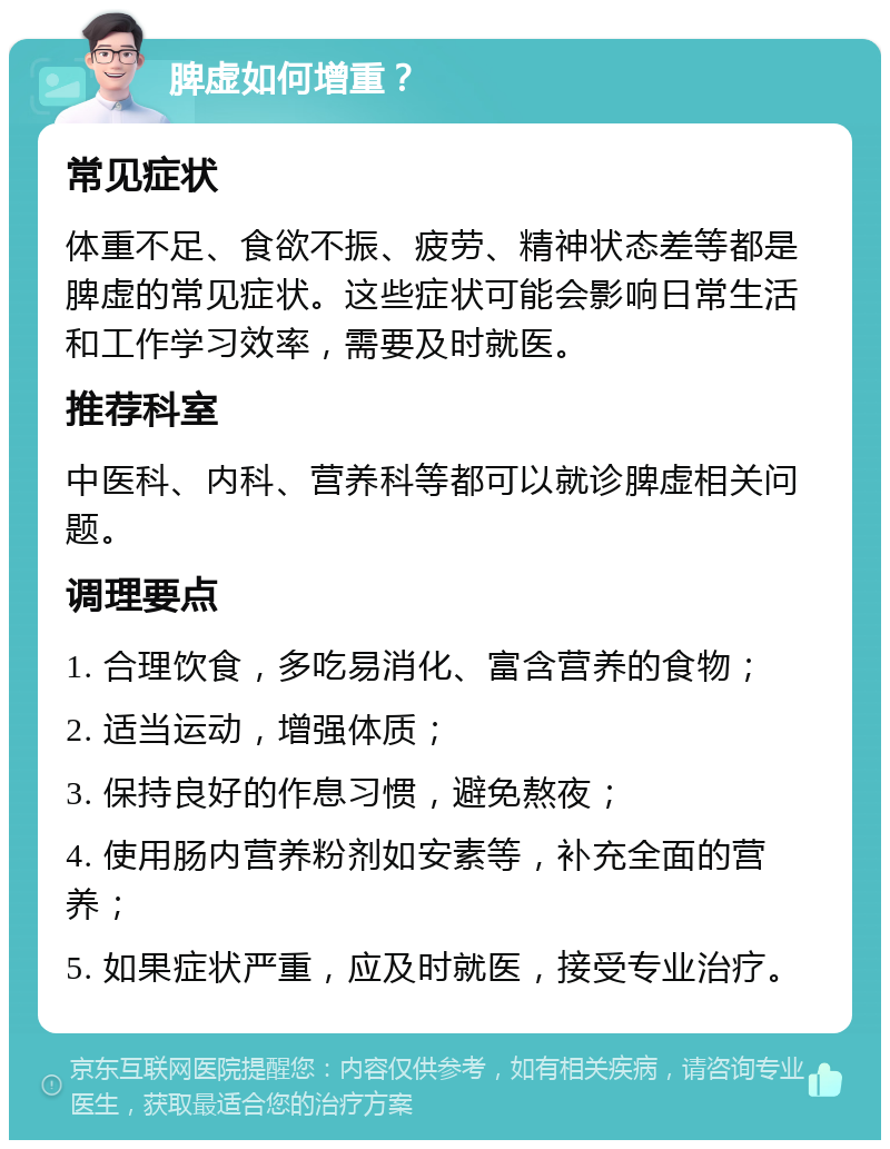 脾虚如何增重？ 常见症状 体重不足、食欲不振、疲劳、精神状态差等都是脾虚的常见症状。这些症状可能会影响日常生活和工作学习效率，需要及时就医。 推荐科室 中医科、内科、营养科等都可以就诊脾虚相关问题。 调理要点 1. 合理饮食，多吃易消化、富含营养的食物； 2. 适当运动，增强体质； 3. 保持良好的作息习惯，避免熬夜； 4. 使用肠内营养粉剂如安素等，补充全面的营养； 5. 如果症状严重，应及时就医，接受专业治疗。