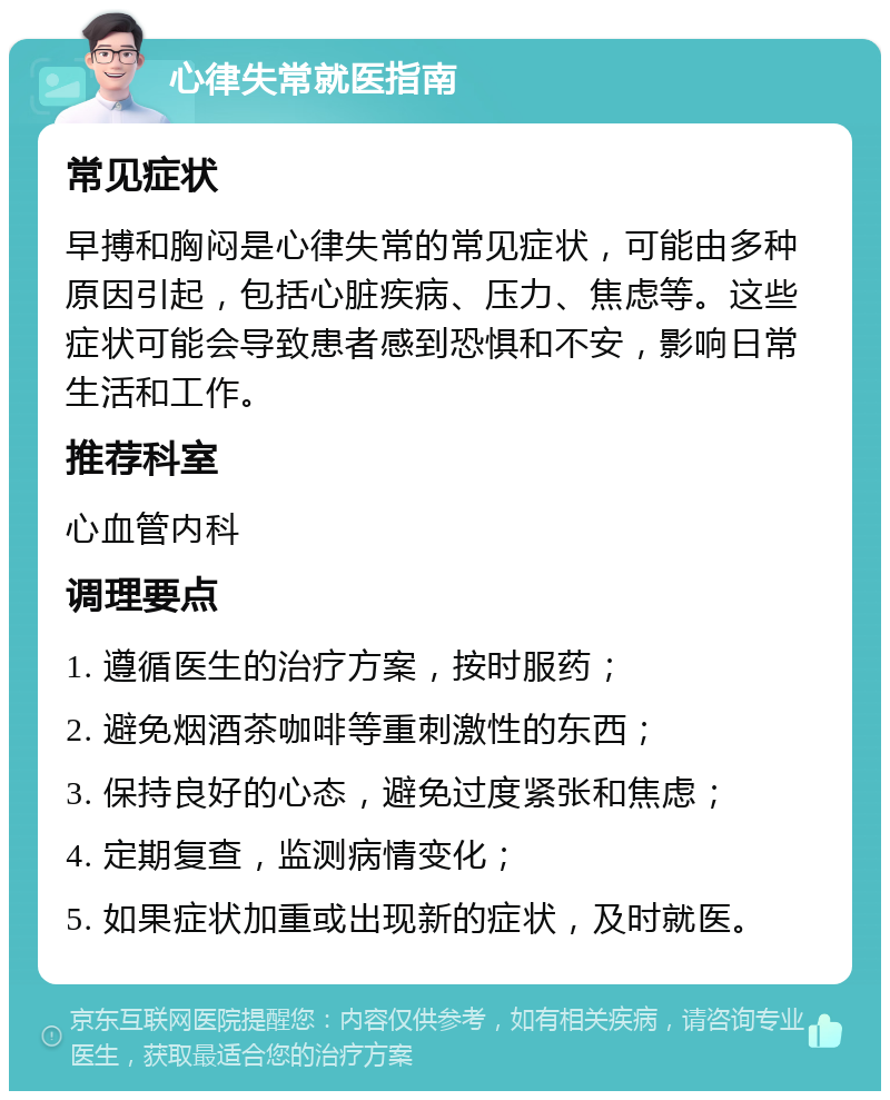 心律失常就医指南 常见症状 早搏和胸闷是心律失常的常见症状，可能由多种原因引起，包括心脏疾病、压力、焦虑等。这些症状可能会导致患者感到恐惧和不安，影响日常生活和工作。 推荐科室 心血管内科 调理要点 1. 遵循医生的治疗方案，按时服药； 2. 避免烟酒茶咖啡等重刺激性的东西； 3. 保持良好的心态，避免过度紧张和焦虑； 4. 定期复查，监测病情变化； 5. 如果症状加重或出现新的症状，及时就医。