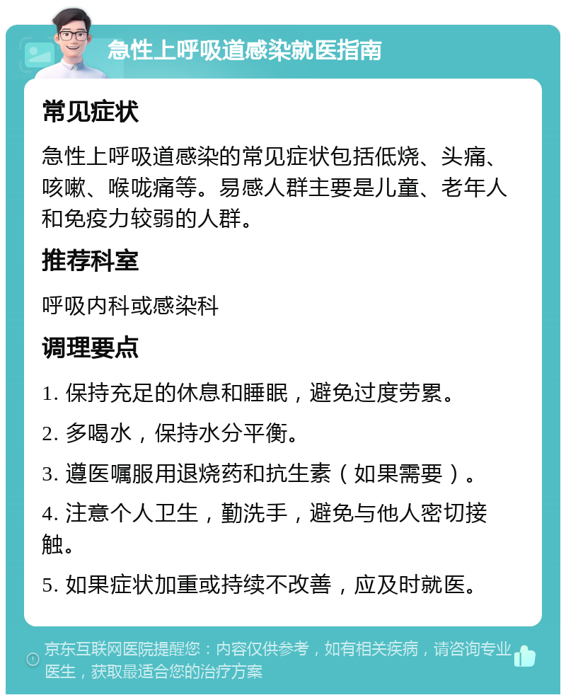 急性上呼吸道感染就医指南 常见症状 急性上呼吸道感染的常见症状包括低烧、头痛、咳嗽、喉咙痛等。易感人群主要是儿童、老年人和免疫力较弱的人群。 推荐科室 呼吸内科或感染科 调理要点 1. 保持充足的休息和睡眠，避免过度劳累。 2. 多喝水，保持水分平衡。 3. 遵医嘱服用退烧药和抗生素（如果需要）。 4. 注意个人卫生，勤洗手，避免与他人密切接触。 5. 如果症状加重或持续不改善，应及时就医。