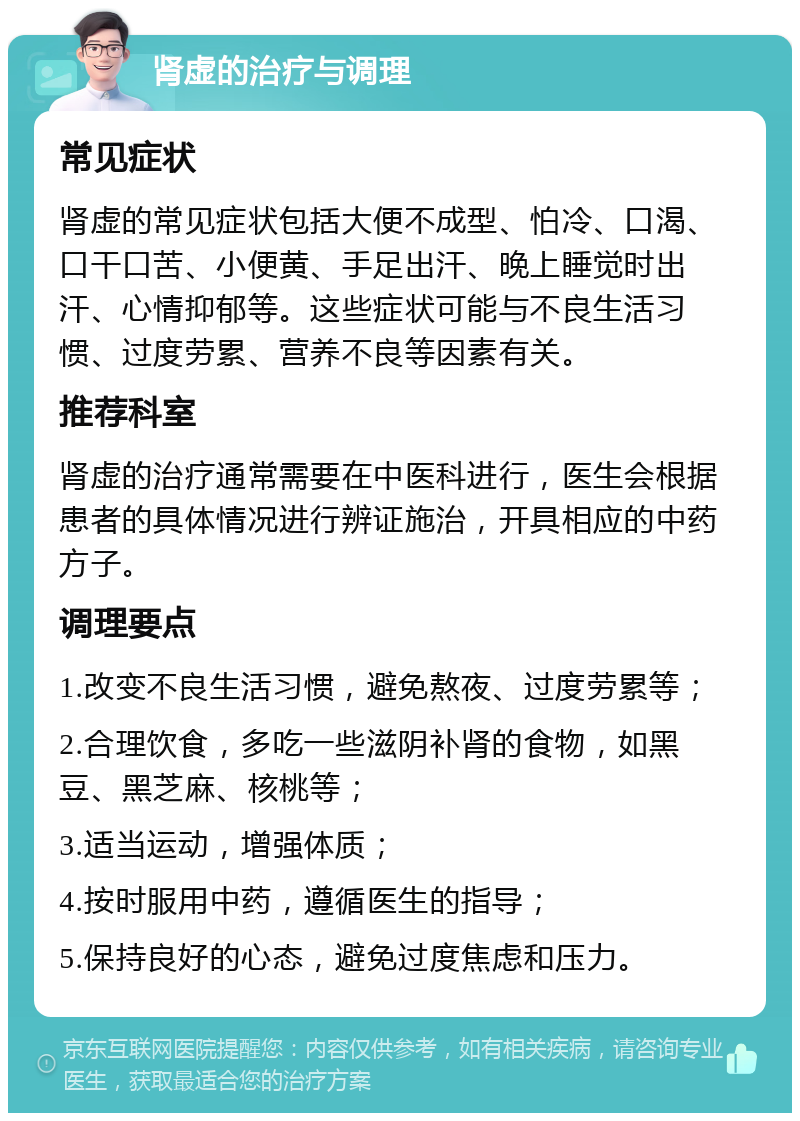 肾虚的治疗与调理 常见症状 肾虚的常见症状包括大便不成型、怕冷、口渴、口干口苦、小便黄、手足出汗、晚上睡觉时出汗、心情抑郁等。这些症状可能与不良生活习惯、过度劳累、营养不良等因素有关。 推荐科室 肾虚的治疗通常需要在中医科进行，医生会根据患者的具体情况进行辨证施治，开具相应的中药方子。 调理要点 1.改变不良生活习惯，避免熬夜、过度劳累等； 2.合理饮食，多吃一些滋阴补肾的食物，如黑豆、黑芝麻、核桃等； 3.适当运动，增强体质； 4.按时服用中药，遵循医生的指导； 5.保持良好的心态，避免过度焦虑和压力。