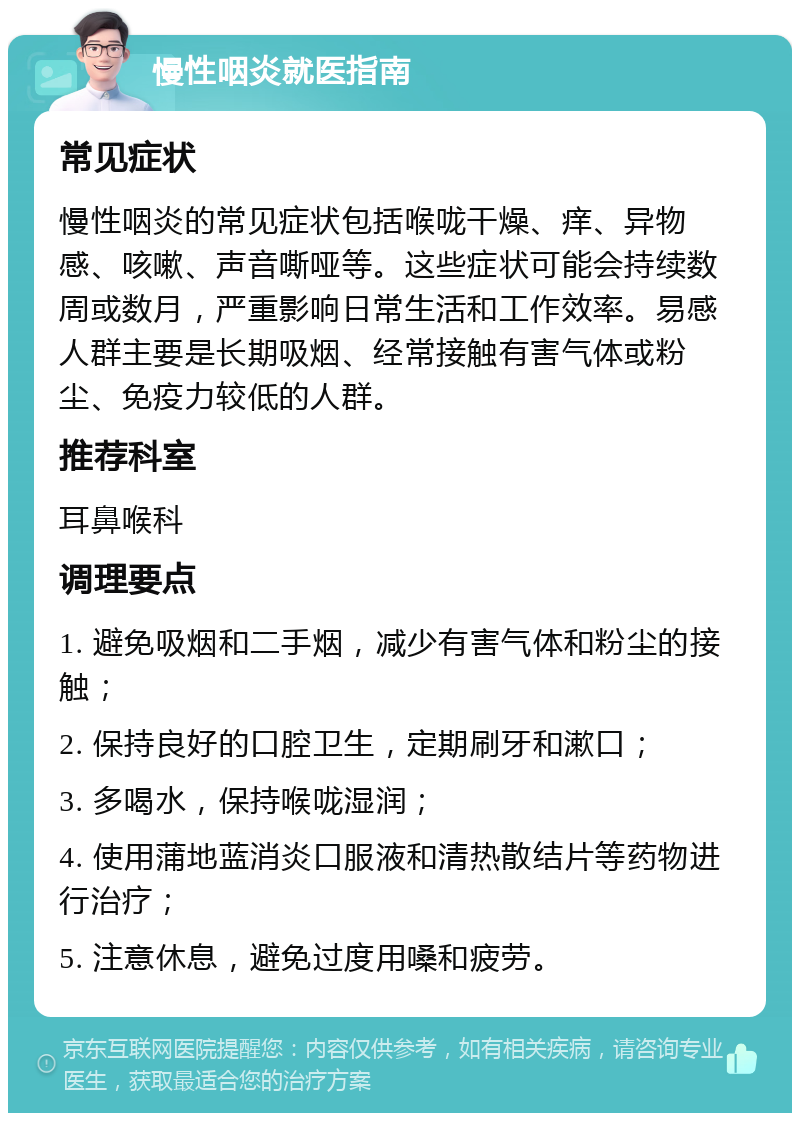 慢性咽炎就医指南 常见症状 慢性咽炎的常见症状包括喉咙干燥、痒、异物感、咳嗽、声音嘶哑等。这些症状可能会持续数周或数月，严重影响日常生活和工作效率。易感人群主要是长期吸烟、经常接触有害气体或粉尘、免疫力较低的人群。 推荐科室 耳鼻喉科 调理要点 1. 避免吸烟和二手烟，减少有害气体和粉尘的接触； 2. 保持良好的口腔卫生，定期刷牙和漱口； 3. 多喝水，保持喉咙湿润； 4. 使用蒲地蓝消炎口服液和清热散结片等药物进行治疗； 5. 注意休息，避免过度用嗓和疲劳。