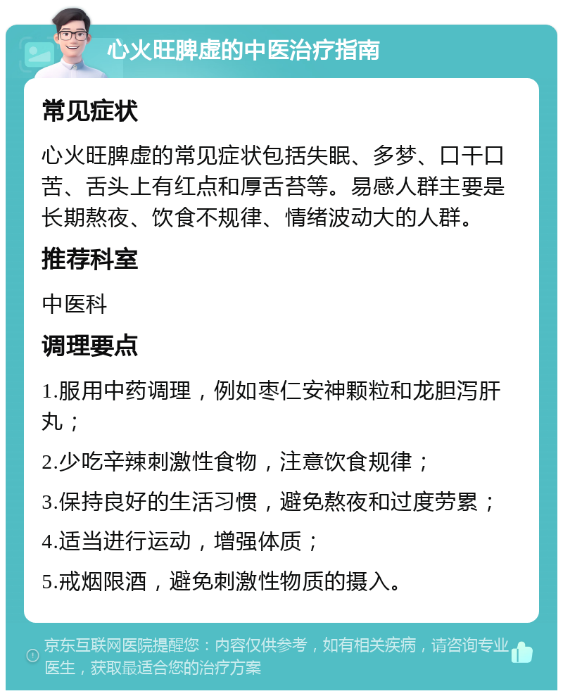 心火旺脾虚的中医治疗指南 常见症状 心火旺脾虚的常见症状包括失眠、多梦、口干口苦、舌头上有红点和厚舌苔等。易感人群主要是长期熬夜、饮食不规律、情绪波动大的人群。 推荐科室 中医科 调理要点 1.服用中药调理，例如枣仁安神颗粒和龙胆泻肝丸； 2.少吃辛辣刺激性食物，注意饮食规律； 3.保持良好的生活习惯，避免熬夜和过度劳累； 4.适当进行运动，增强体质； 5.戒烟限酒，避免刺激性物质的摄入。