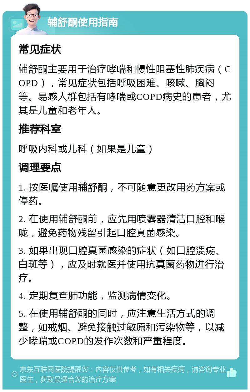 辅舒酮使用指南 常见症状 辅舒酮主要用于治疗哮喘和慢性阻塞性肺疾病（COPD），常见症状包括呼吸困难、咳嗽、胸闷等。易感人群包括有哮喘或COPD病史的患者，尤其是儿童和老年人。 推荐科室 呼吸内科或儿科（如果是儿童） 调理要点 1. 按医嘱使用辅舒酮，不可随意更改用药方案或停药。 2. 在使用辅舒酮前，应先用喷雾器清洁口腔和喉咙，避免药物残留引起口腔真菌感染。 3. 如果出现口腔真菌感染的症状（如口腔溃疡、白斑等），应及时就医并使用抗真菌药物进行治疗。 4. 定期复查肺功能，监测病情变化。 5. 在使用辅舒酮的同时，应注意生活方式的调整，如戒烟、避免接触过敏原和污染物等，以减少哮喘或COPD的发作次数和严重程度。