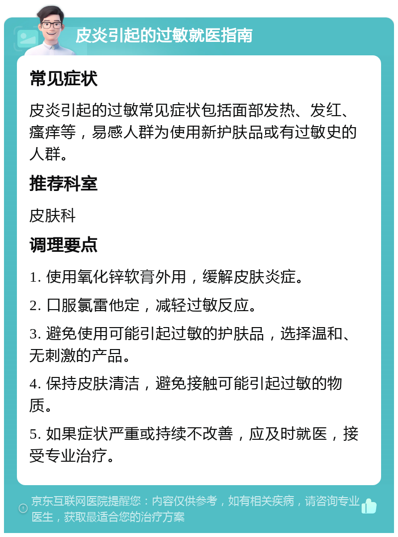 皮炎引起的过敏就医指南 常见症状 皮炎引起的过敏常见症状包括面部发热、发红、瘙痒等，易感人群为使用新护肤品或有过敏史的人群。 推荐科室 皮肤科 调理要点 1. 使用氧化锌软膏外用，缓解皮肤炎症。 2. 口服氯雷他定，减轻过敏反应。 3. 避免使用可能引起过敏的护肤品，选择温和、无刺激的产品。 4. 保持皮肤清洁，避免接触可能引起过敏的物质。 5. 如果症状严重或持续不改善，应及时就医，接受专业治疗。