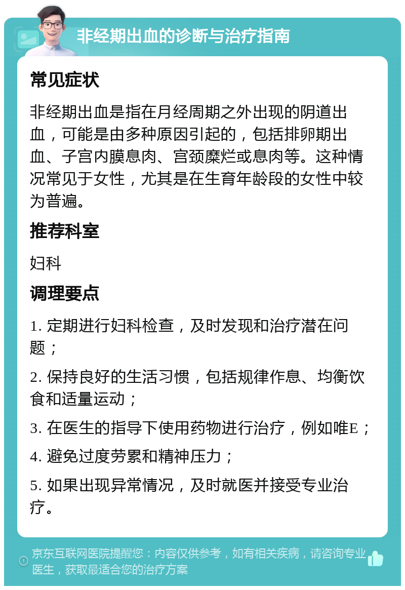 非经期出血的诊断与治疗指南 常见症状 非经期出血是指在月经周期之外出现的阴道出血，可能是由多种原因引起的，包括排卵期出血、子宫内膜息肉、宫颈糜烂或息肉等。这种情况常见于女性，尤其是在生育年龄段的女性中较为普遍。 推荐科室 妇科 调理要点 1. 定期进行妇科检查，及时发现和治疗潜在问题； 2. 保持良好的生活习惯，包括规律作息、均衡饮食和适量运动； 3. 在医生的指导下使用药物进行治疗，例如唯E； 4. 避免过度劳累和精神压力； 5. 如果出现异常情况，及时就医并接受专业治疗。