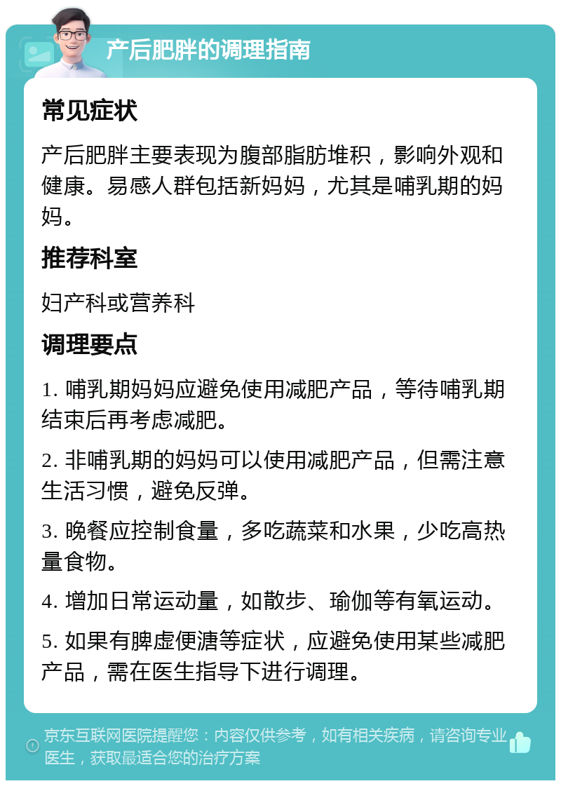 产后肥胖的调理指南 常见症状 产后肥胖主要表现为腹部脂肪堆积，影响外观和健康。易感人群包括新妈妈，尤其是哺乳期的妈妈。 推荐科室 妇产科或营养科 调理要点 1. 哺乳期妈妈应避免使用减肥产品，等待哺乳期结束后再考虑减肥。 2. 非哺乳期的妈妈可以使用减肥产品，但需注意生活习惯，避免反弹。 3. 晚餐应控制食量，多吃蔬菜和水果，少吃高热量食物。 4. 增加日常运动量，如散步、瑜伽等有氧运动。 5. 如果有脾虚便溏等症状，应避免使用某些减肥产品，需在医生指导下进行调理。