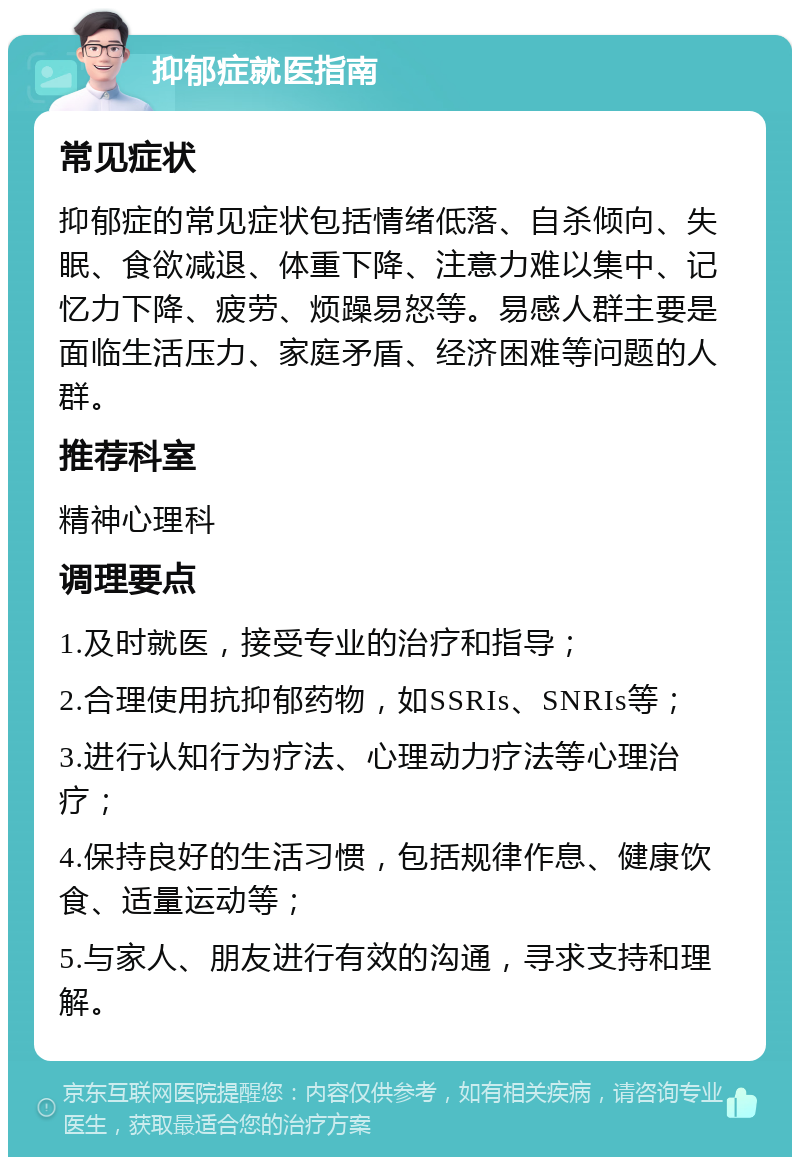 抑郁症就医指南 常见症状 抑郁症的常见症状包括情绪低落、自杀倾向、失眠、食欲减退、体重下降、注意力难以集中、记忆力下降、疲劳、烦躁易怒等。易感人群主要是面临生活压力、家庭矛盾、经济困难等问题的人群。 推荐科室 精神心理科 调理要点 1.及时就医，接受专业的治疗和指导； 2.合理使用抗抑郁药物，如SSRIs、SNRIs等； 3.进行认知行为疗法、心理动力疗法等心理治疗； 4.保持良好的生活习惯，包括规律作息、健康饮食、适量运动等； 5.与家人、朋友进行有效的沟通，寻求支持和理解。