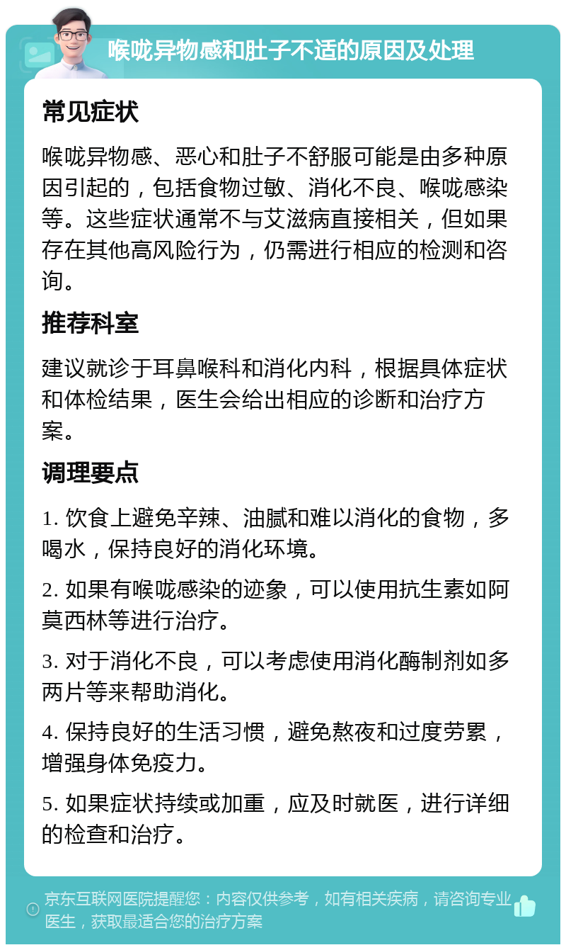 喉咙异物感和肚子不适的原因及处理 常见症状 喉咙异物感、恶心和肚子不舒服可能是由多种原因引起的，包括食物过敏、消化不良、喉咙感染等。这些症状通常不与艾滋病直接相关，但如果存在其他高风险行为，仍需进行相应的检测和咨询。 推荐科室 建议就诊于耳鼻喉科和消化内科，根据具体症状和体检结果，医生会给出相应的诊断和治疗方案。 调理要点 1. 饮食上避免辛辣、油腻和难以消化的食物，多喝水，保持良好的消化环境。 2. 如果有喉咙感染的迹象，可以使用抗生素如阿莫西林等进行治疗。 3. 对于消化不良，可以考虑使用消化酶制剂如多两片等来帮助消化。 4. 保持良好的生活习惯，避免熬夜和过度劳累，增强身体免疫力。 5. 如果症状持续或加重，应及时就医，进行详细的检查和治疗。