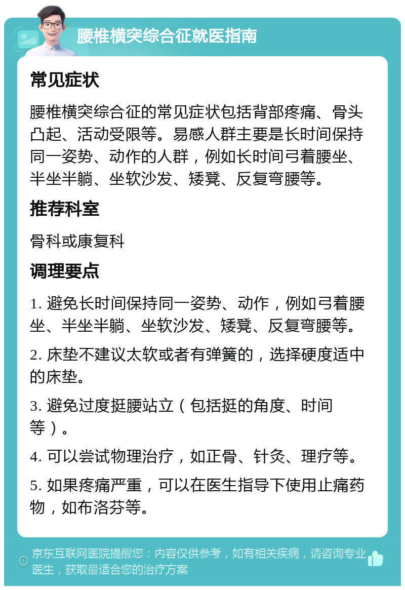 腰椎横突综合征就医指南 常见症状 腰椎横突综合征的常见症状包括背部疼痛、骨头凸起、活动受限等。易感人群主要是长时间保持同一姿势、动作的人群，例如长时间弓着腰坐、半坐半躺、坐软沙发、矮凳、反复弯腰等。 推荐科室 骨科或康复科 调理要点 1. 避免长时间保持同一姿势、动作，例如弓着腰坐、半坐半躺、坐软沙发、矮凳、反复弯腰等。 2. 床垫不建议太软或者有弹簧的，选择硬度适中的床垫。 3. 避免过度挺腰站立（包括挺的角度、时间等）。 4. 可以尝试物理治疗，如正骨、针灸、理疗等。 5. 如果疼痛严重，可以在医生指导下使用止痛药物，如布洛芬等。