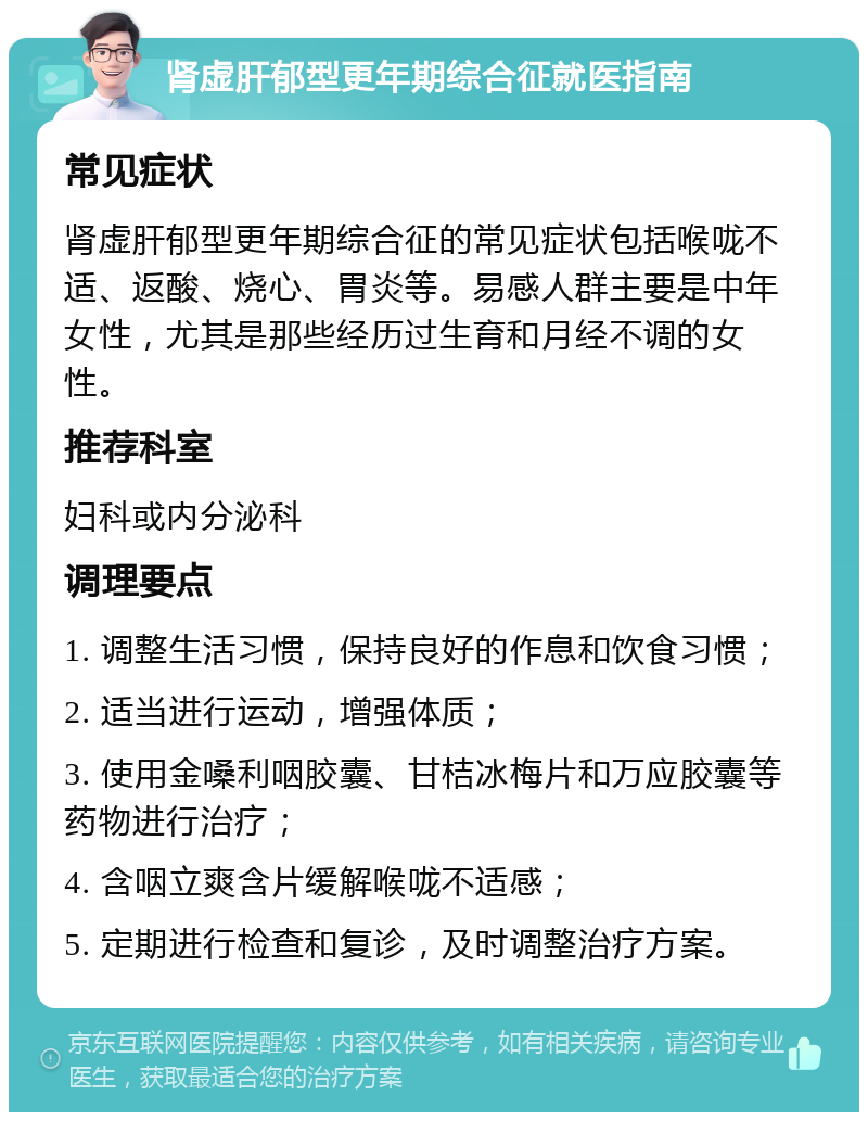 肾虚肝郁型更年期综合征就医指南 常见症状 肾虚肝郁型更年期综合征的常见症状包括喉咙不适、返酸、烧心、胃炎等。易感人群主要是中年女性，尤其是那些经历过生育和月经不调的女性。 推荐科室 妇科或内分泌科 调理要点 1. 调整生活习惯，保持良好的作息和饮食习惯； 2. 适当进行运动，增强体质； 3. 使用金嗓利咽胶囊、甘桔冰梅片和万应胶囊等药物进行治疗； 4. 含咽立爽含片缓解喉咙不适感； 5. 定期进行检查和复诊，及时调整治疗方案。