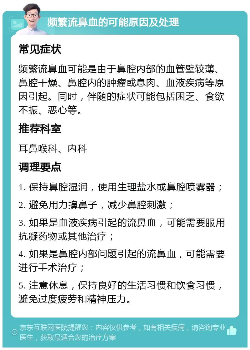 频繁流鼻血的可能原因及处理 常见症状 频繁流鼻血可能是由于鼻腔内部的血管壁较薄、鼻腔干燥、鼻腔内的肿瘤或息肉、血液疾病等原因引起。同时，伴随的症状可能包括困乏、食欲不振、恶心等。 推荐科室 耳鼻喉科、内科 调理要点 1. 保持鼻腔湿润，使用生理盐水或鼻腔喷雾器； 2. 避免用力擤鼻子，减少鼻腔刺激； 3. 如果是血液疾病引起的流鼻血，可能需要服用抗凝药物或其他治疗； 4. 如果是鼻腔内部问题引起的流鼻血，可能需要进行手术治疗； 5. 注意休息，保持良好的生活习惯和饮食习惯，避免过度疲劳和精神压力。