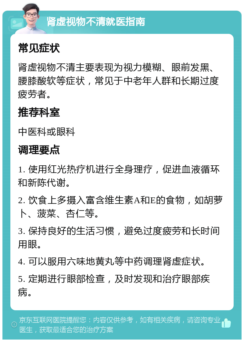 肾虚视物不清就医指南 常见症状 肾虚视物不清主要表现为视力模糊、眼前发黑、腰膝酸软等症状，常见于中老年人群和长期过度疲劳者。 推荐科室 中医科或眼科 调理要点 1. 使用红光热疗机进行全身理疗，促进血液循环和新陈代谢。 2. 饮食上多摄入富含维生素A和E的食物，如胡萝卜、菠菜、杏仁等。 3. 保持良好的生活习惯，避免过度疲劳和长时间用眼。 4. 可以服用六味地黄丸等中药调理肾虚症状。 5. 定期进行眼部检查，及时发现和治疗眼部疾病。