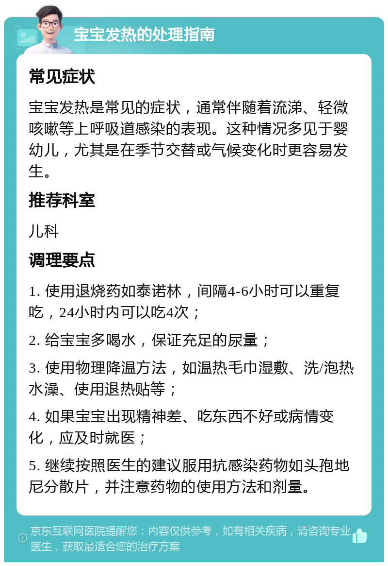 宝宝发热的处理指南 常见症状 宝宝发热是常见的症状，通常伴随着流涕、轻微咳嗽等上呼吸道感染的表现。这种情况多见于婴幼儿，尤其是在季节交替或气候变化时更容易发生。 推荐科室 儿科 调理要点 1. 使用退烧药如泰诺林，间隔4-6小时可以重复吃，24小时内可以吃4次； 2. 给宝宝多喝水，保证充足的尿量； 3. 使用物理降温方法，如温热毛巾湿敷、洗/泡热水澡、使用退热贴等； 4. 如果宝宝出现精神差、吃东西不好或病情变化，应及时就医； 5. 继续按照医生的建议服用抗感染药物如头孢地尼分散片，并注意药物的使用方法和剂量。