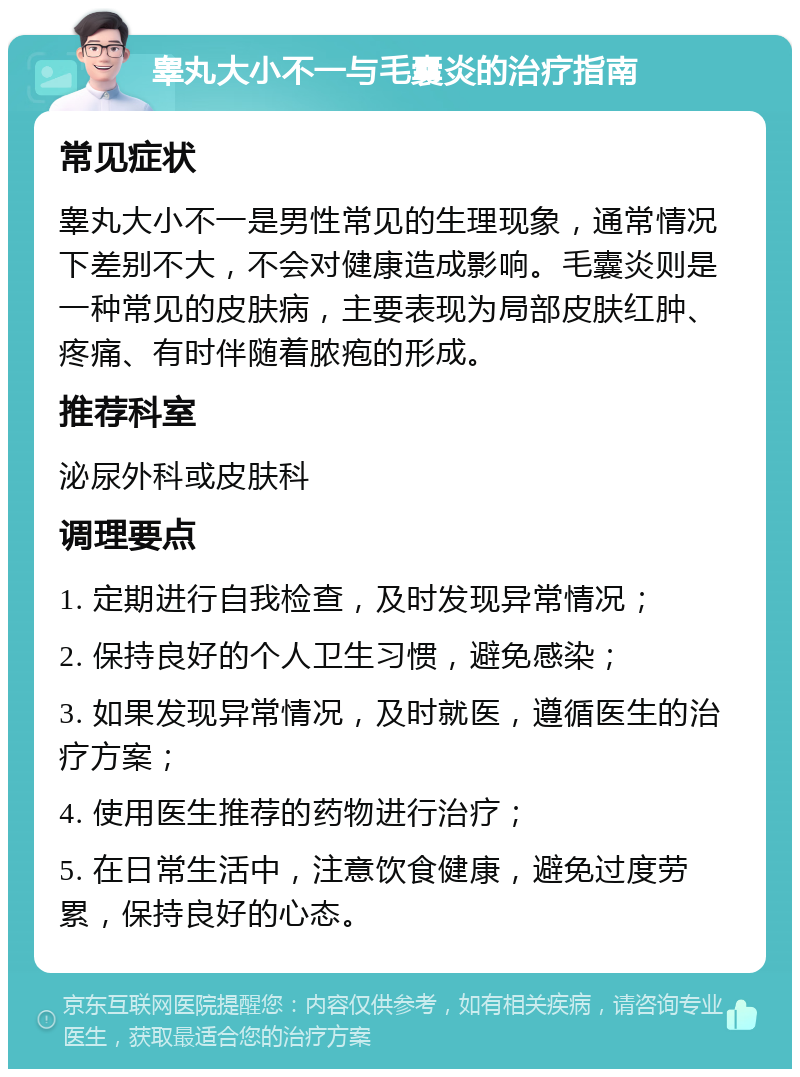 睾丸大小不一与毛囊炎的治疗指南 常见症状 睾丸大小不一是男性常见的生理现象，通常情况下差别不大，不会对健康造成影响。毛囊炎则是一种常见的皮肤病，主要表现为局部皮肤红肿、疼痛、有时伴随着脓疱的形成。 推荐科室 泌尿外科或皮肤科 调理要点 1. 定期进行自我检查，及时发现异常情况； 2. 保持良好的个人卫生习惯，避免感染； 3. 如果发现异常情况，及时就医，遵循医生的治疗方案； 4. 使用医生推荐的药物进行治疗； 5. 在日常生活中，注意饮食健康，避免过度劳累，保持良好的心态。