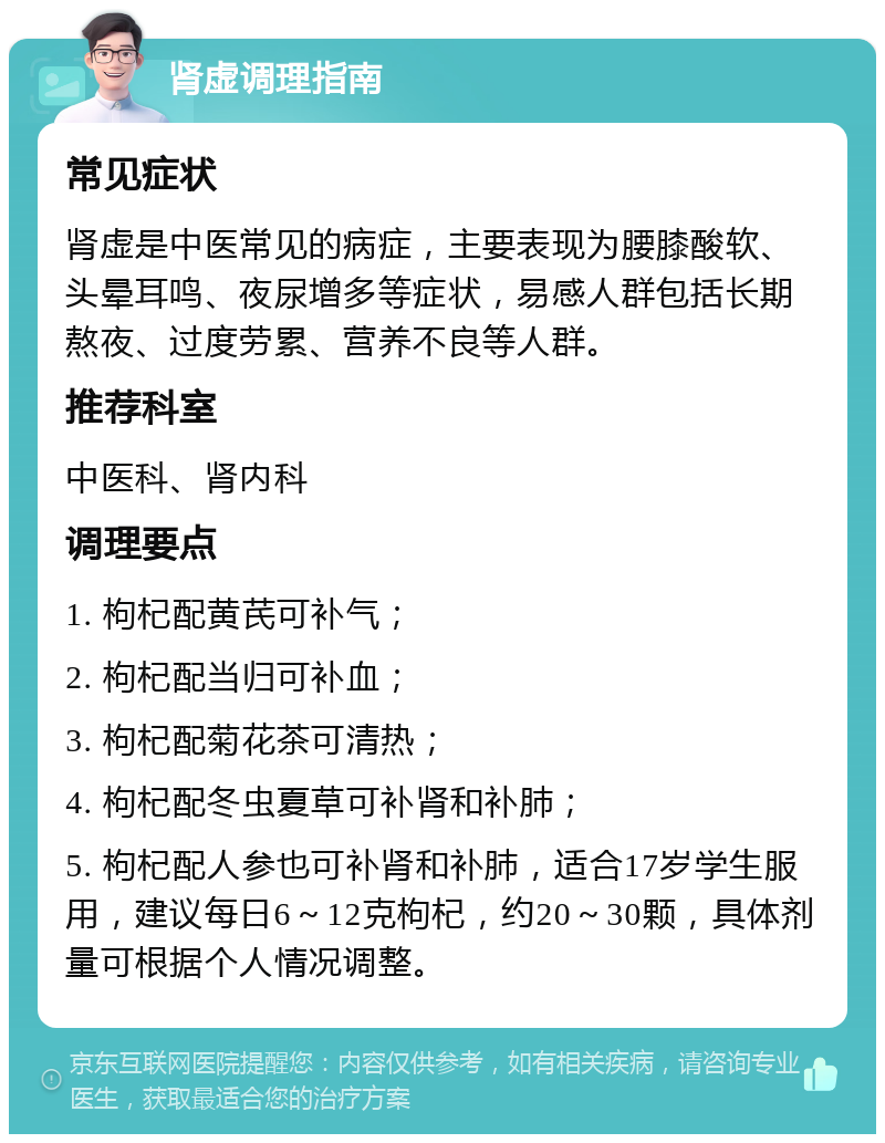 肾虚调理指南 常见症状 肾虚是中医常见的病症，主要表现为腰膝酸软、头晕耳鸣、夜尿增多等症状，易感人群包括长期熬夜、过度劳累、营养不良等人群。 推荐科室 中医科、肾内科 调理要点 1. 枸杞配黄芪可补气； 2. 枸杞配当归可补血； 3. 枸杞配菊花茶可清热； 4. 枸杞配冬虫夏草可补肾和补肺； 5. 枸杞配人参也可补肾和补肺，适合17岁学生服用，建议每日6～12克枸杞，约20～30颗，具体剂量可根据个人情况调整。