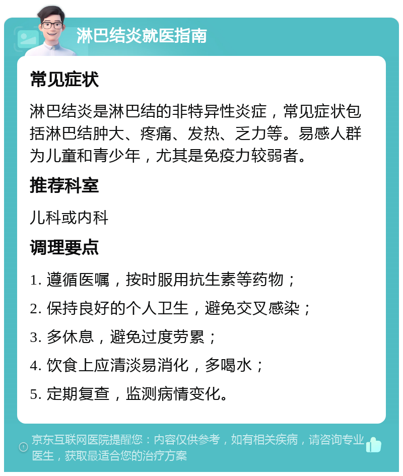 淋巴结炎就医指南 常见症状 淋巴结炎是淋巴结的非特异性炎症，常见症状包括淋巴结肿大、疼痛、发热、乏力等。易感人群为儿童和青少年，尤其是免疫力较弱者。 推荐科室 儿科或内科 调理要点 1. 遵循医嘱，按时服用抗生素等药物； 2. 保持良好的个人卫生，避免交叉感染； 3. 多休息，避免过度劳累； 4. 饮食上应清淡易消化，多喝水； 5. 定期复查，监测病情变化。