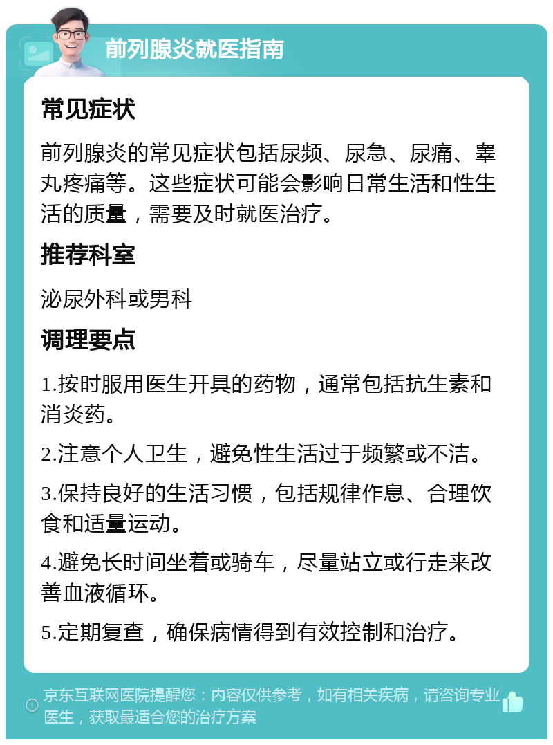 前列腺炎就医指南 常见症状 前列腺炎的常见症状包括尿频、尿急、尿痛、睾丸疼痛等。这些症状可能会影响日常生活和性生活的质量，需要及时就医治疗。 推荐科室 泌尿外科或男科 调理要点 1.按时服用医生开具的药物，通常包括抗生素和消炎药。 2.注意个人卫生，避免性生活过于频繁或不洁。 3.保持良好的生活习惯，包括规律作息、合理饮食和适量运动。 4.避免长时间坐着或骑车，尽量站立或行走来改善血液循环。 5.定期复查，确保病情得到有效控制和治疗。