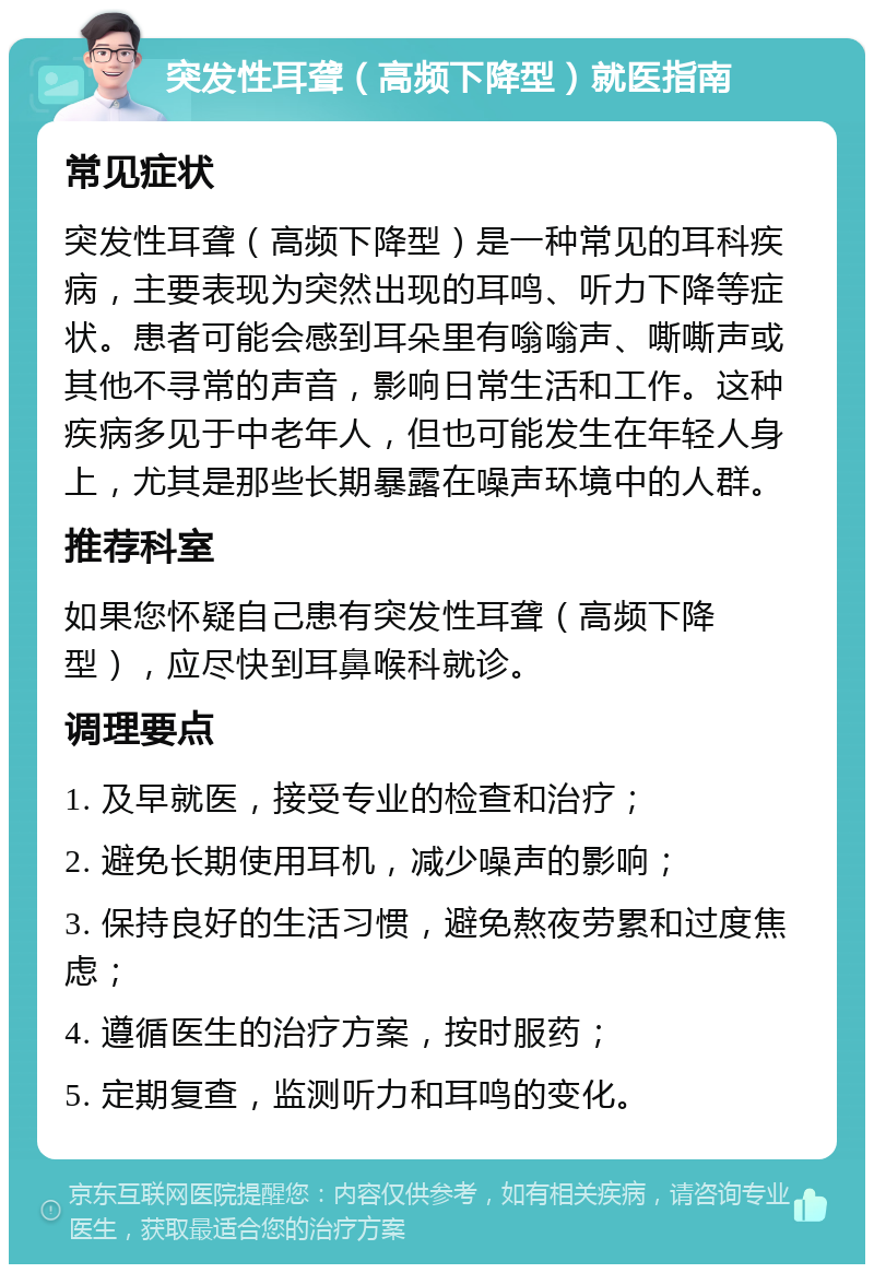 突发性耳聋（高频下降型）就医指南 常见症状 突发性耳聋（高频下降型）是一种常见的耳科疾病，主要表现为突然出现的耳鸣、听力下降等症状。患者可能会感到耳朵里有嗡嗡声、嘶嘶声或其他不寻常的声音，影响日常生活和工作。这种疾病多见于中老年人，但也可能发生在年轻人身上，尤其是那些长期暴露在噪声环境中的人群。 推荐科室 如果您怀疑自己患有突发性耳聋（高频下降型），应尽快到耳鼻喉科就诊。 调理要点 1. 及早就医，接受专业的检查和治疗； 2. 避免长期使用耳机，减少噪声的影响； 3. 保持良好的生活习惯，避免熬夜劳累和过度焦虑； 4. 遵循医生的治疗方案，按时服药； 5. 定期复查，监测听力和耳鸣的变化。