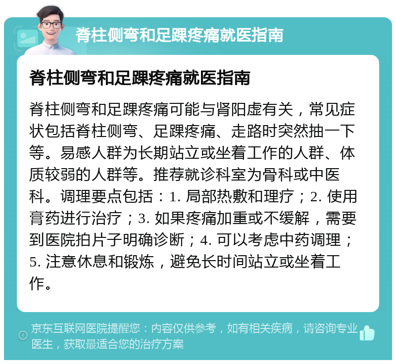 脊柱侧弯和足踝疼痛就医指南 脊柱侧弯和足踝疼痛就医指南 脊柱侧弯和足踝疼痛可能与肾阳虚有关，常见症状包括脊柱侧弯、足踝疼痛、走路时突然抽一下等。易感人群为长期站立或坐着工作的人群、体质较弱的人群等。推荐就诊科室为骨科或中医科。调理要点包括：1. 局部热敷和理疗；2. 使用膏药进行治疗；3. 如果疼痛加重或不缓解，需要到医院拍片子明确诊断；4. 可以考虑中药调理；5. 注意休息和锻炼，避免长时间站立或坐着工作。